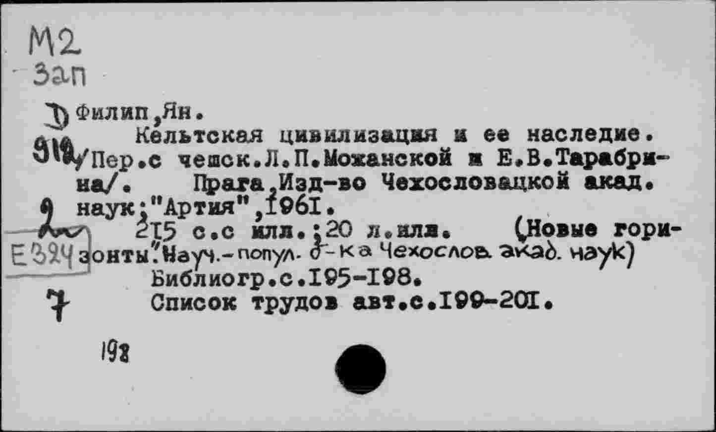 ﻿М2.
- Зап
Д) Филип ,Ян.
л.* Кельтская цивилизация и ее наследие.
'J'*/II ер. с чешек.Л.П.Можайской и Е, В. Тара брана/. Прага.Изд-во Чехословацкой акад.
й наук:”Артиям,19б1.
Ал/ £15 с. с илл.:20 л.нлл. ^Новые гори-
EÜÎ4 зонты 'Науч ~попУл- о-к а Мехоедов». av<aè. наук) Библиогр.с.195-198.
Список трудов авт.с.199-201•
l9î